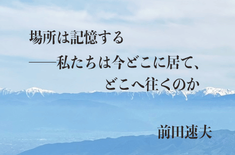 場所は記憶する——私たちは今どこに居て、どこへ往くのか